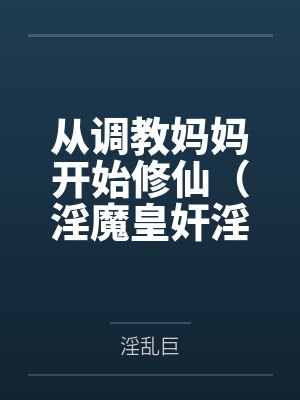 从调教妈妈开始修仙(淫魔皇奸淫美女记)by淫乱巨结局番外 从调教妈妈开始修仙(淫魔皇奸淫美女记)by淫乱巨结局番外