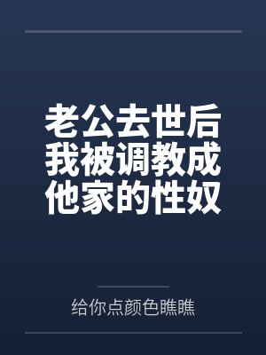 老公去世后我被调教成他家的性奴by给你点颜色瞧瞧未删减版 老公去世后我被调教成他家的性奴by给你点颜色瞧瞧未删减版