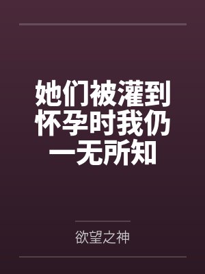 她们被灌到怀孕时我仍一无所知笔趣阁无弹窗 她们被灌到怀孕时我仍一无所知笔趣阁无弹窗
