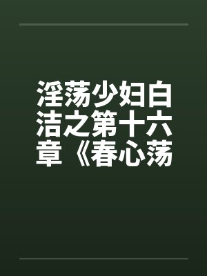 淫荡少妇白洁之第十六章《春心荡漾》上 淫荡少妇白洁之第十六章《春心荡漾》上