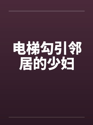 电梯勾引邻居的少妇 电梯勾引邻居的少妇