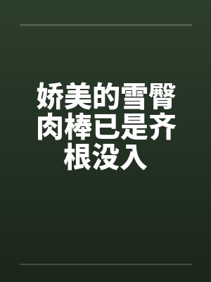 娇美的雪臀肉棒已是齐根没入 娇美的雪臀肉棒已是齐根没入