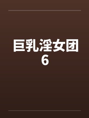 巨乳淫女团6 巨乳淫女团6