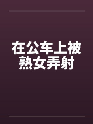 在公车上被熟女弄射 在公车上被熟女弄射