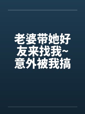 老婆带她好友来找我~意外被我搞上了 老婆带她好友来找我~意外被我搞上了