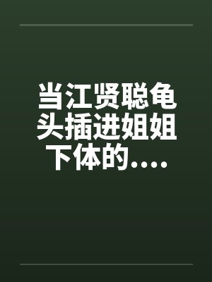 当江贤聪龟头插进姐姐下体的................. 当江贤聪龟头插进姐姐下体的.................
