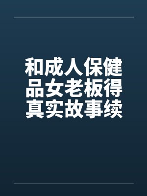 和成人保健品女老板得真实故事续在2楼 和成人保健品女老板得真实故事续在2楼