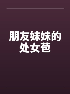 朋友妹妹的处女苞 朋友妹妹的处女苞
