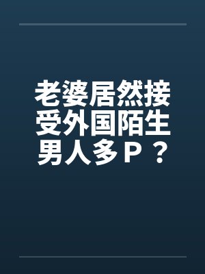 老婆居然接受外国陌生男人多P?(上) 老婆居然接受外国陌生男人多P?(上)