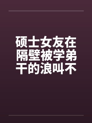 硕士女友在隔壁被学弟干的浪叫不止 硕士女友在隔壁被学弟干的浪叫不止